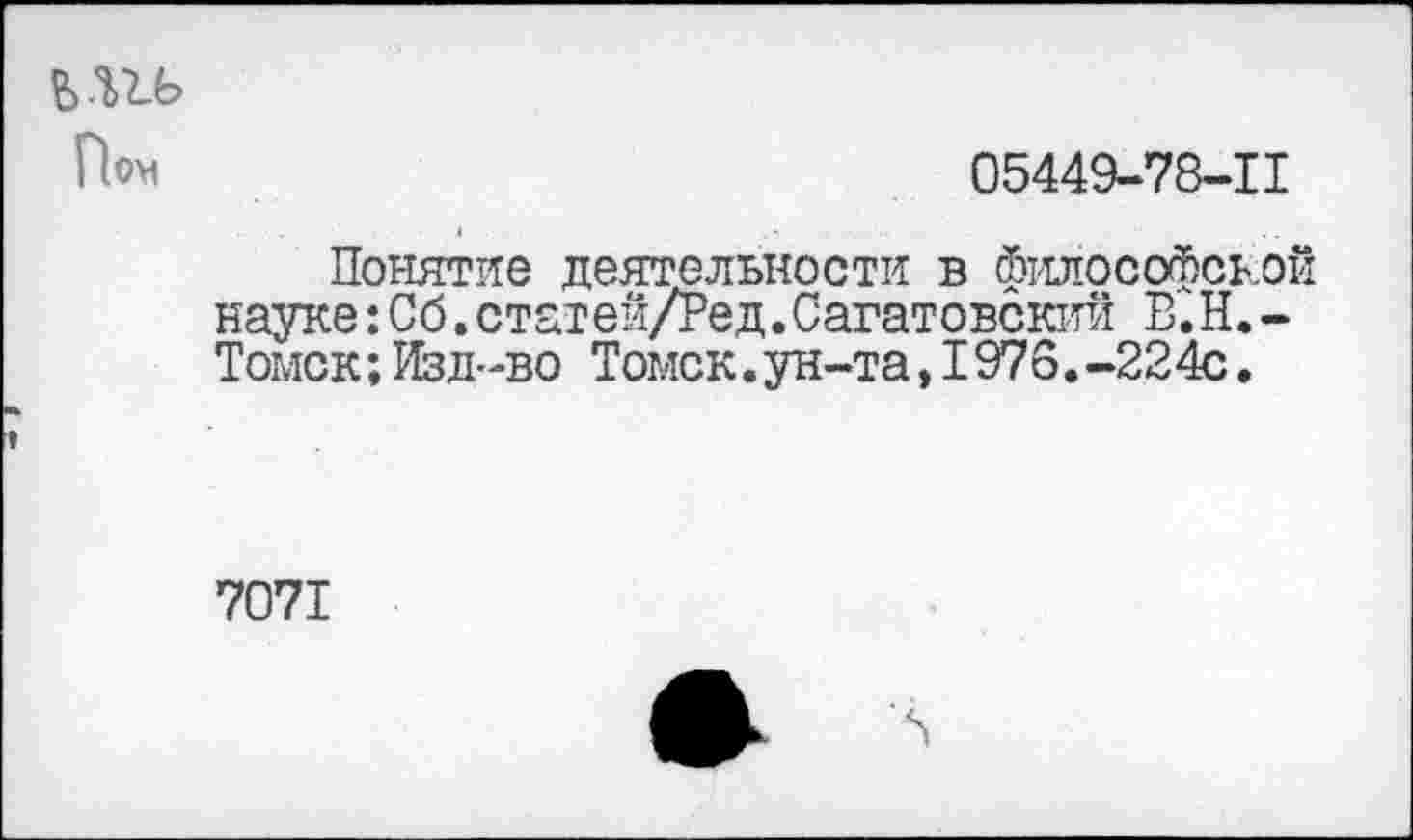 ﻿05449-78-11
Понятие деятельности в философско! науке:Сб.статей/Ред.Саратовский В.Н.-Томск;Изд-во Томск.ун-та,1976.-224с.
7071